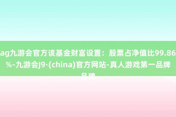 ag九游会官方该基金财富设置：股票占净值比99.86%-九游会J9·(china)官方网站-真人游戏第一品牌