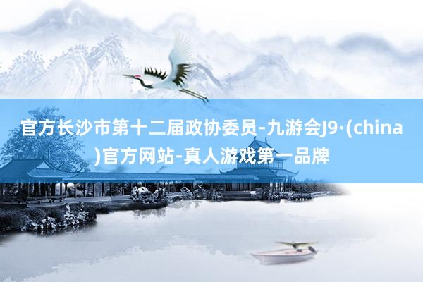官方长沙市第十二届政协委员-九游会J9·(china)官方网站-真人游戏第一品牌