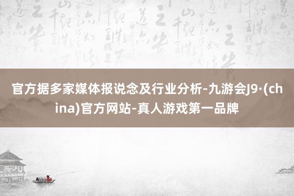 官方据多家媒体报说念及行业分析-九游会J9·(china)官方网站-真人游戏第一品牌