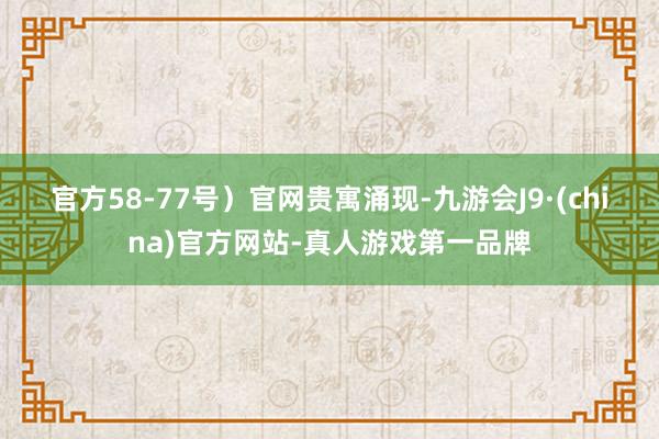 官方58-77号）　　官网贵寓涌现-九游会J9·(china)官方网站-真人游戏第一品牌