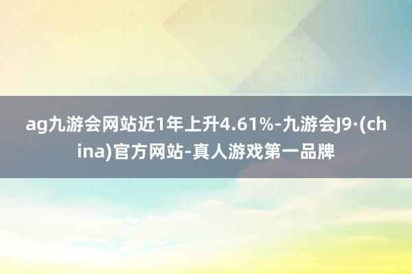 ag九游会网站近1年上升4.61%-九游会J9·(china)官方网站-真人游戏第一品牌