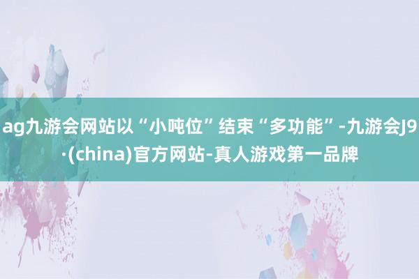 ag九游会网站以“小吨位”结束“多功能”-九游会J9·(china)官方网站-真人游戏第一品牌