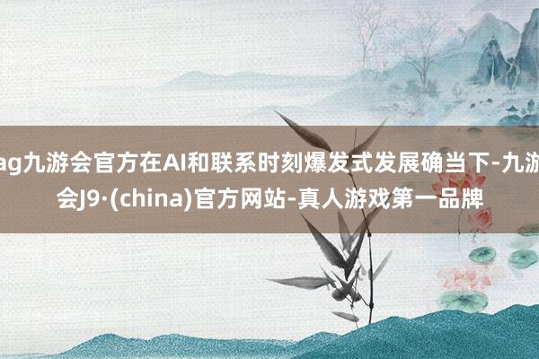 ag九游会官方在AI和联系时刻爆发式发展确当下-九游会J9·(china)官方网站-真人游戏第一品牌