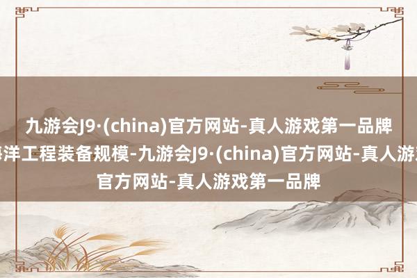 九游会J9·(china)官方网站-真人游戏第一品牌公司深耕海洋工程装备规模-九游会J9·(china)官方网站-真人游戏第一品牌