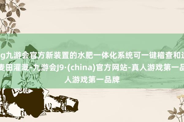 ag九游会官方新装置的水肥一体化系统可一键稽查和适度麦田灌溉-九游会J9·(china)官方网站-真人游戏第一品牌