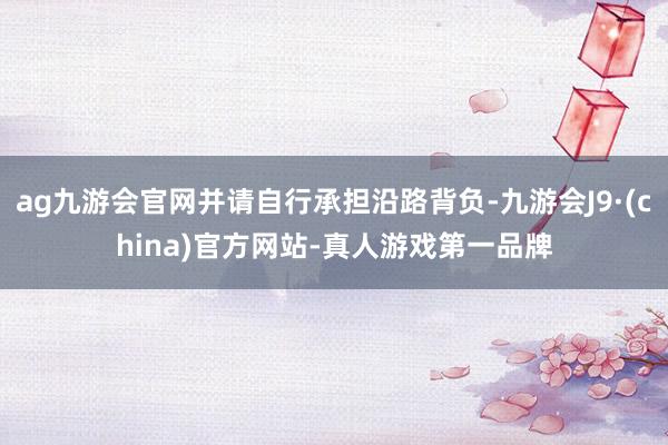ag九游会官网并请自行承担沿路背负-九游会J9·(china)官方网站-真人游戏第一品牌