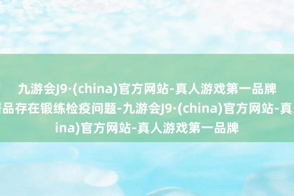 九游会J9·(china)官方网站-真人游戏第一品牌由于相关入口居品存在锻练检疫问题-九游会J9·(china)官方网站-真人游戏第一品牌