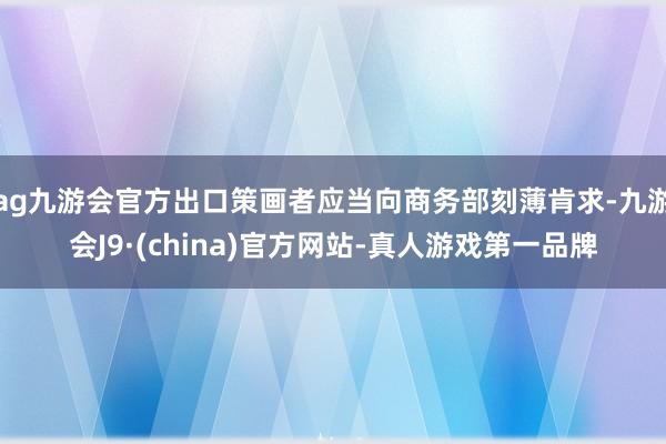ag九游会官方出口策画者应当向商务部刻薄肯求-九游会J9·(china)官方网站-真人游戏第一品牌