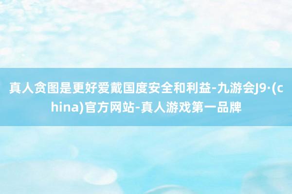 真人贪图是更好爱戴国度安全和利益-九游会J9·(china)官方网站-真人游戏第一品牌