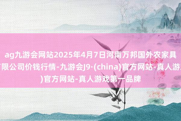 ag九游会网站2025年4月7日河南万邦国外农家具物流股份有限公司价钱行情-九游会J9·(china)官方网站-真人游戏第一品牌