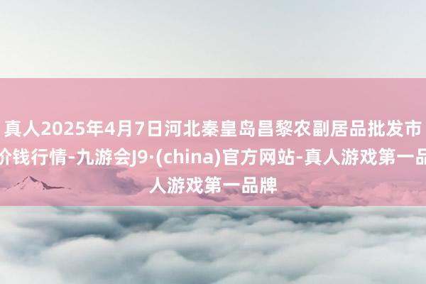 真人2025年4月7日河北秦皇岛昌黎农副居品批发市集价钱行情-九游会J9·(china)官方网站-真人游戏第一品牌