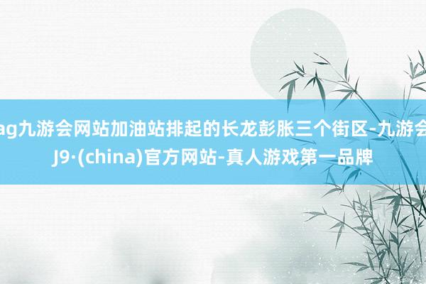 ag九游会网站加油站排起的长龙彭胀三个街区-九游会J9·(china)官方网站-真人游戏第一品牌