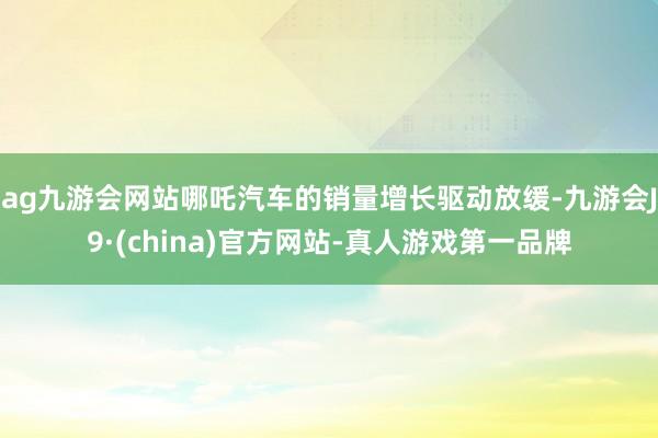 ag九游会网站哪吒汽车的销量增长驱动放缓-九游会J9·(china)官方网站-真人游戏第一品牌