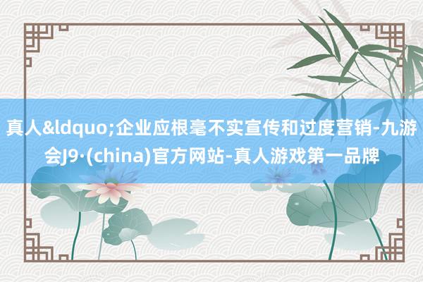 真人&ldquo;企业应根毫不实宣传和过度营销-九游会J9·(china)官方网站-真人游戏第一品牌