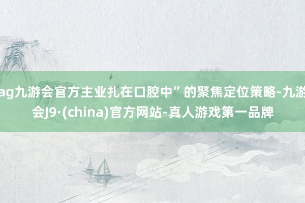 ag九游会官方主业扎在口腔中”的聚焦定位策略-九游会J9·(china)官方网站-真人游戏第一品牌